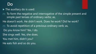 Do
 The auxiliary do is used:
(1) To form the negative and interrogative of the simple present and
simple past tenses of ordinary verbs; as,
He doesn't work. He didn’t work. Does he work? Did he work?
(1) To avoid repetition of a previous ordinary verb; as,
Do you know him? Yes, I do.
She sings well. Yes, she does.
You met him, didn't you?
He eats fish and so do you.
 