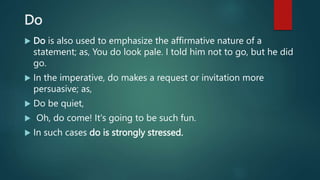 Do
 Do is also used to emphasize the affirmative nature of a
statement; as, You do look pale. I told him not to go, but he did
go.
 In the imperative, do makes a request or invitation more
persuasive; as,
 Do be quiet,
 Oh, do come! It's going to be such fun.
 In such cases do is strongly stressed.
 