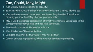Can, Could, May, Might
 Can usually expresses ability or capacity;
 as, I can swim across the river. He can work this sum. Can you lift this box?
 Can and may are used to express permission. May is rather formal. You
can/may go now. Can/May I borrow your umbrella?
 May is used to express possibility in affirmative sentences. Can is used in the
corresponding interrogative and negative sentences.
 It may rain tomorrow. He may be at home.
 Can this be true? It cannot be true.
 Compare 'It cannot be true' with 'It may not be true'.
 Cannot denotes impossibility, while may not denotes improbability.
 