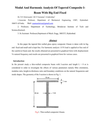 Modal And Harmonic Analysis Of Tapered Composite I-
                             Beam With Big End Fixed
       Dr. N.V.Srinivasulu1, Dr.V.Veeranna2, S.Jaikrishna3
       1.Associate   Professor,   Department    of       Mechanical   Engineering,   CBIT,    Hyderabad-
500075.AP.India.     Mail: vaastusrinivas@gmail.com
       2.   Professor,   Department     of   Technology,        Brindavan    Institute   of   Tech   and
Science,Kurnool.
       3. Sr.Assistant Professor,Deprtment of Mech. Engg., MJCET, Hyderabad.


                                                 Abstract
       In this paper the tapered thin walled glass epoxy composite I-beam is taken with its big
end fixed and small end is kept free. For harmonic analysis 1.0 N load is applied at free end of
the cantilever beam and. the results obtained are presented in graphical form with displacement
Vs natural frequency and results are presented in graphical form for various cases.


 Introduction:
In the present study a thin-walled composite beam with I-section and length L = 8 m is
considered in order to investigate the effects of various parameters namely fibre orientation,
modulus ratio, height-to-thickness ratio and boundary conditions on the natural frequencies and
mode shapes. The geometry of the I-section is shown in Fig. 1.




                              Fig.1. Thin-walled composite I-beam.


                                                     1
 