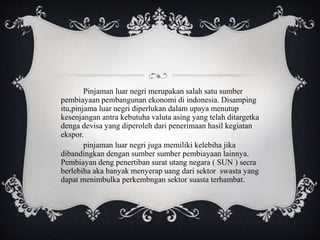 Pinjaman luar negri merupakan salah satu sumber
pembiayaan pembangunan ekonomi di indonesia. Disamping
itu,pinjama luar negri diperlukan dalam upaya menutup
kesenjangan antra kebutuha valuta asing yang telah ditargetka
denga devisa yang diperoleh dari penerimaan hasil kegiatan
ekspor.
pinjaman luar negri juga memiliki kelebiha jika
dibandingkan dengan sumber sumber pembiayaan lainnya.
Pembiayan deng penertiban surat utang negara ( SUN ) secra
berlebiha aka banyak menyerap uang dari sektor swasta yang
dapat menimbulka perkembngan sektor suasta terhambat.
 