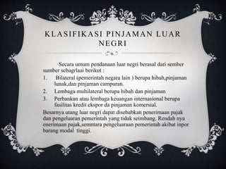 KLASIFIKASI PINJAMAN LUAR
NEGRI
Secara umum pendanaan luar negri berasal dari sember
sumber sebagrlaai berikut :
1. Bilateral (pemerintah negara lain ) berupa hibah,pinjaman
lunak,dan pinjaman campuran.
2. Lembaga multilateral berupa hibah dan pinjaman
3. Perbankan atau lembaga keuangan internasional berupa
fasilitas kredit ekspor da pinjaman komersial.
Besarnya utang luar negri dapat disebabkan penerimaan pajak
dan pengeluaran pemerintah yang tidak seimbang. Rendah nya
enerimaan pajak,semntara pengeluaraan pemerintah akibat inpor
barang modal tinggi.
 