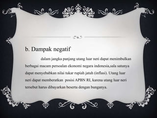b. Dampak negatif
dalam jangka panjang utang luar neri dapat menimbulkan
berbagai macam persoalan ekonomi negara indonesia,sala satunya
dapat menyebabkan nilai tukar rupiah jatuh (inflasi). Utang luar
neri dapat memberatkan posisi APBN RI, karena utang luar neri
tersebut harus dibayarkan beserta dengan bunganya.
 