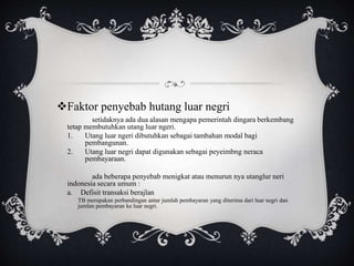 Faktor penyebab hutang luar negri
setidaknya ada dua alasan mengapa pemerintah dingara berkembang
tetap membutuhkan utang luar ngeri.
1. Utang luar ngeri dibutuhkan sebagai tambahan modal bagi
pembangunan.
2. Utang luar negri dapat digunakan sebagai peyeimbng neraca
pembayaraan.
ada beberapa penyebab menigkat atau menurun nya utanglur neri
indonesia secara umum :
a. Defisit transaksi berajlan
TB merupakan perbandingan antar jumlah pembayaran yang diterima dari luar negri dan
jumlan pembayaran ke luar negri.
 