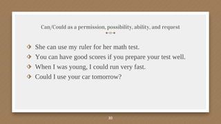 Can/Could as a permission, possibility, ability, and request
⬗ She can use my ruler for her math test.
⬗ You can have good scores if you prepare your test well.
⬗ When I was young, I could run very fast.
⬗ Could I use your car tomorrow?
10
 