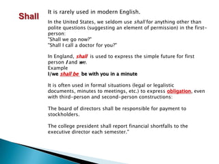 It is rarely used in modern English.ShallIn the United States, we seldom use shall for anything other than polite questions (suggesting an element of permission) in the first-person: "Shall we go now?" "Shall I call a doctor for you?" In England, shall  is used to express the simple future for first person I and we.ExampleI/weshall be be with you in a minuteIt is often used in formal situations (legal or legalistic documents, minutes to meetings, etc.) to express obligation, even with third-person and second-person constructions:The board of directors shall be responsible for payment to stockholders. The college president shall report financial shortfalls to the executive director each semester."