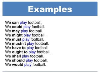 Examples
We can play football.
We could play football.
We may play football.
We might play football.
We must play football.
We mustn't play football.
We have to play football
We ought to play football.
We shall play football.
We should play football.
We would play football.
 