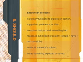 Should can be used :

            • in auxiliary functions to express an opinion,
6. SHOULD

               suggestion, preference, or idea.

            • to express that you wish something had

               happened but it didn’t or couldn’t (should + have +

               past participle).

            • to ask for someone’s opinion.

            • to say something expected or correct.
 