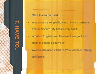 7. HAVE TO..      Have to can be used :

               • to express a strong obligation. I have to arrive at

                  work at 9 sharp. My boss is very strict.

               • In British English, we often use 'have got to' to

                  mean the same as 'have to'.

               • We can also use ' will have to' to talk about strong

                  obligations.
 