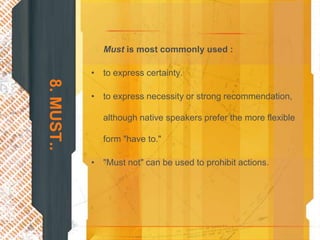 Must is most commonly used :

            • to express certainty.
8. MUST..


            • to express necessity or strong recommendation,

               although native speakers prefer the more flexible

               form "have to."

            • "Must not" can be used to prohibit actions.
 