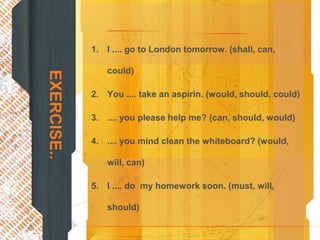 1. I .... go to London tomorrow. (shall, can,

                could)
EXERCISE..

             2. You .... take an aspirin. (would, should, could)

             3. .... you please help me? (can, should, would)

             4. .... you mind clean the whiteboard? (would,

                will, can)

             5. I .... do my homework soon. (must, will,

                should)
 