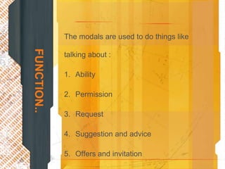 The modals are used to do things like
FUNCTION..
             talking about :

             1. Ability

             2. Permission

             3. Request

             4. Suggestion and advice

             5. Offers and invitation
 
