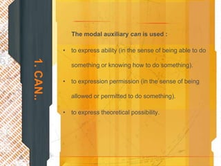 The modal auxiliary can is used :

           • to express ability (in the sense of being able to do
1. CAN..

              something or knowing how to do something).

           • to expression permission (in the sense of being

              allowed or permitted to do something).

           • to express theoretical possibility.
 