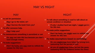 MAY VS MIGHT
MAY
 to ask for permission
 May I go to the toilet, sir?
 May I borrow the book from you?
 To offer someone help.
 May I help you?
 To communicate something is permitted or not
 Sir, may not take this bus because you don’t
have enough money.
 To make suggestions
 Don’t be hasty, you may want to rethink the
answer for this test.
MIGHT
 To talk about something is used to talk about an
unreal condition or situation
 If only I studied hard last night, I might get A+
for this test.
 To make polite suggestions
 Don’t be hasty, you might want to rethink the
answer for this test.
 To make assumptions based on something
 Sir, you might/may have taken the wrong turn.
(assuming that the person is lost)
 As you all might/may know, we lost the game
(assuming that the audience knows the news)
 