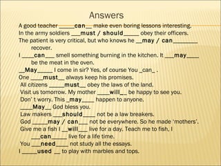 Answers
A good teacher _____can__ make even boring lessons interesting.
In the army soldiers ___must / should_____ obey their officers.
The patient is very critical, but who knows he __may / can________
      recover.
I ____can___ smell something burning in the kitchen. It ___may____
      be the meat in the oven.
__May_____ I come in sir? Yes, of course You _can_ .
One ____must__ always keep his promises.
 All citizens _____must__ obey the laws of the land.
 Visit us tomorrow. My mother ____will__ be happy to see you.
 Don’ t worry. This _may____ happen to anyone.
 ____May__ God bless you.
 Law makers ___should____ not be a law breakers.
 God _____may / can___ not be everywhere. So he made ‘mothers’.
 Give me a fish I __will___ live for a day. Teach me to fish, I
      ___can_____ live for a life time.
 You ___need____ not study all the essays.
I _____used __ to play with marbles and tops.
 