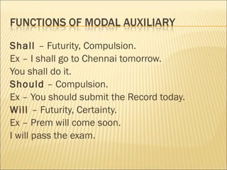 Shall – Futurity, Compulsion.
Ex – I shall go to Chennai tomorrow.
You shall do it.
Should – Compulsion.
Ex – You should submit the Record today.
Will – Futurity, Certainty.
Ex – Prem will come soon.
I will pass the exam.
 