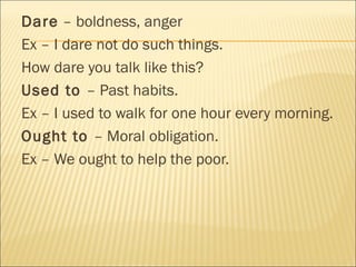 Dare – boldness, anger
Ex – I dare not do such things.
How dare you talk like this?
Used to – Past habits.
Ex – I used to walk for one hour every morning.
Ought to – Moral obligation.
Ex – We ought to help the poor.
 
