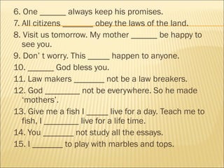 6. One ______ always keep his promises.
7. All citizens _______ obey the laws of the land.
8. Visit us tomorrow. My mother ______ be happy to
   see you.
9. Don’ t worry. This _____ happen to anyone.
10. ______ God bless you.
11. Law makers _______ not be a law breakers.
12. God ________ not be everywhere. So he made
   ‘mothers’.
13. Give me a fish I _____ live for a day. Teach me to
   fish, I ________ live for a life time.
14. You _______ not study all the essays.
15. I _______ to play with marbles and tops.
 