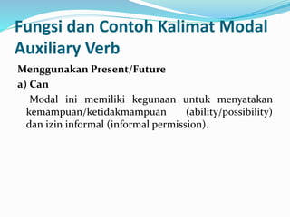 Fungsi dan Contoh Kalimat Modal
Auxiliary Verb
Menggunakan Present/Future
a) Can
Modal ini memiliki kegunaan untuk menyatakan
kemampuan/ketidakmampuan (ability/possibility)
dan izin informal (informal permission).
 