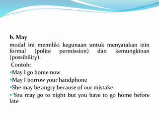 b. May
modal ini memiliki kegunaan untuk menyatakan izin
formal (polite permission) dan kemungkinan
(possibility).
Contoh:
May I go home now
May I borrow your handphone
She may be angry because of our mistake
 You may go to night but you have to go home before
late
 