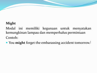 Might
Modal ini memiliki kegunaan untuk menyatakan
kemungkinan lampau dan memperhalus permintaan
Contoh:
 You might forget the embarassing accident tomorrow.[
 