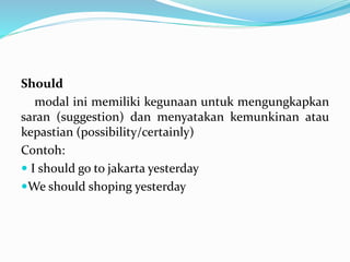 Should
modal ini memiliki kegunaan untuk mengungkapkan
saran (suggestion) dan menyatakan kemunkinan atau
kepastian (possibility/certainly)
Contoh:
 I should go to jakarta yesterday
We should shoping yesterday
 