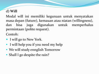 d) Will
Modal will ini memiliki kegunaan untuk menyatakan
masa depan (future), kemauan atau niatan (willingness),
dan bisa juga digunakan untuk memperhalus
permintaan (polite request).
Contoh:
 I will go to New York.
 I will help you if you need my help
 We will study ennglish Tomorrow
 Shall I go despite the rain?
 