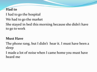 Had to
I had to go the hospital
We had to go the market
She stayed in bed this morning because she didn’t have
to go to work
Must Have
The phone rang, but I didn’t hear it. I must have been a
sleep
I made a lot of noise when I came home you must have
heard me
 