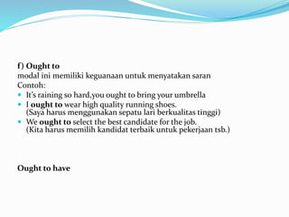 f) Ought to
modal ini memiliki keguanaan untuk menyatakan saran
Contoh:
 It’s raining so hard,you ought to bring your umbrella
 I ought to wear high quality running shoes.
(Saya harus menggunakan sepatu lari berkualitas tinggi)
 We ought to select the best candidate for the job.
(Kita harus memilih kandidat terbaik untuk pekerjaan tsb.)
Ought to have
 