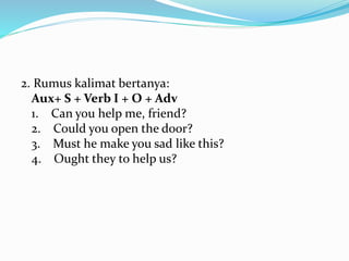 2. Rumus kalimat bertanya:
Aux+ S + Verb I + O + Adv
1. Can you help me, friend?
2. Could you open the door?
3. Must he make you sad like this?
4. Ought they to help us?
 