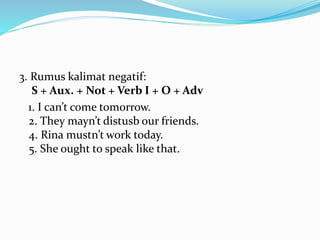 3. Rumus kalimat negatif:
S + Aux. + Not + Verb I + O + Adv
1. I can’t come tomorrow.
2. They mayn’t distusb our friends.
4. Rina mustn’t work today.
5. She ought to speak like that.
 