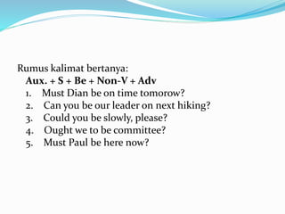 Rumus kalimat bertanya:
Aux. + S + Be + Non-V + Adv
1. Must Dian be on time tomorow?
2. Can you be our leader on next hiking?
3. Could you be slowly, please?
4. Ought we to be committee?
5. Must Paul be here now?
 