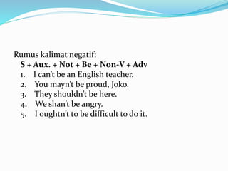 Rumus kalimat negatif:
S + Aux. + Not + Be + Non-V + Adv
1. I can’t be an English teacher.
2. You mayn’t be proud, Joko.
3. They shouldn’t be here.
4. We shan’t be angry.
5. I oughtn’t to be difficult to do it.
 