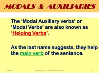 MODALS  &  AUXILIARIES The ‘Modal Auxiliary verbs’ or 	‘Modal Verbs’ are also known as 	‘Helping Verbs’. As the last name suggests, they help       	the main verb of the sentence. 3/18/2011 Presented by Prof. Harbhadrasinh Sarvaiya 1 