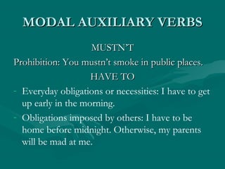 MODAL AUXILIARY VERBSMODAL AUXILIARY VERBS
MUSTN’TMUSTN’T
Prohibition: You mustn’t smoke in public places.Prohibition: You mustn’t smoke in public places.
HAVE TOHAVE TO
- Everyday obligations or necessities: I have to get
up early in the morning.
- Obligations imposed by others: I have to be
home before midnight. Otherwise, my parents
will be mad at me.
 