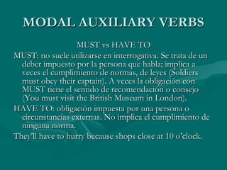 MODAL AUXILIARY VERBSMODAL AUXILIARY VERBS
MUST vs HAVE TOMUST vs HAVE TO
MUST: no suele utilizarse en interrogativa. Se trata de unMUST: no suele utilizarse en interrogativa. Se trata de un
deber impuesto por la persona que habla; implica adeber impuesto por la persona que habla; implica a
veces el cumplimiento de normas, de leyes (Soldiersveces el cumplimiento de normas, de leyes (Soldiers
must obey their captain). A veces la obligación conmust obey their captain). A veces la obligación con
MUST tiene el sentido de recomendación o consejoMUST tiene el sentido de recomendación o consejo
(You must visit the British Museum in London).(You must visit the British Museum in London).
HAVE TO: obligación impuesta por una persona oHAVE TO: obligación impuesta por una persona o
circunstancias externas. No implica el cumplimiento decircunstancias externas. No implica el cumplimiento de
ninguna norma.ninguna norma.
They’ll have to hurry because shops close at 10 o’clock.They’ll have to hurry because shops close at 10 o’clock.
 