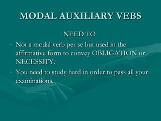 MODAL AUXILIARY VEBSMODAL AUXILIARY VEBS
NEED TONEED TO
- Not a modal verb per se but used in theNot a modal verb per se but used in the
affirmative form to convey OBLIGATION oraffirmative form to convey OBLIGATION or
NECESSITY.NECESSITY.
- You need to study hard in order to pass all yourYou need to study hard in order to pass all your
examinations.examinations.
 