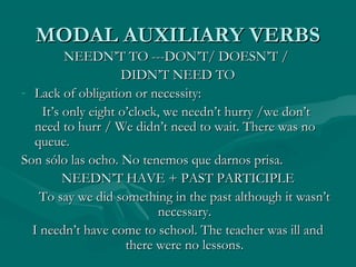 MODAL AUXILIARY VERBSMODAL AUXILIARY VERBS
NEEDN’T TO ---DON’T/ DOESN’T /NEEDN’T TO ---DON’T/ DOESN’T /
DIDN’T NEED TODIDN’T NEED TO
- Lack of obligation or necessity:Lack of obligation or necessity:
It’s only eight o’clock, we needn’t hurry /we don’tIt’s only eight o’clock, we needn’t hurry /we don’t
need to hurr / We didn’t need to wait. There was noneed to hurr / We didn’t need to wait. There was no
queue.queue.
Son sólo las ocho. No tenemos que darnos prisa.Son sólo las ocho. No tenemos que darnos prisa.
NEEDN’T HAVE + PAST PARTICIPLENEEDN’T HAVE + PAST PARTICIPLE
To say we did something in the past although it wasn’tTo say we did something in the past although it wasn’t
necessary.necessary.
I needn’t have come to school. The teacher was ill andI needn’t have come to school. The teacher was ill and
there were no lessons.there were no lessons.
 