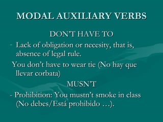 MODAL AUXILIARY VERBSMODAL AUXILIARY VERBS
DON’T HAVE TODON’T HAVE TO
- Lack of obligation or necesity, that is,Lack of obligation or necesity, that is,
absence of legal rule.absence of legal rule.
You don’t have to wear tie (No hay queYou don’t have to wear tie (No hay que
llevar corbata)llevar corbata)
MUSN’TMUSN’T
- Prohibition: You mustn’t smoke in class- Prohibition: You mustn’t smoke in class
(No debes/Está prohibido …).(No debes/Está prohibido …).
 