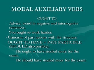 MODAL AUXILIARY VEBSMODAL AUXILIARY VEBS
OUGHT TOOUGHT TO
- Advice, weird in negative and interrogativeAdvice, weird in negative and interrogative
sentences.sentences.
You ought to work harder.You ought to work harder.
- Criticism of past actions with the structure- Criticism of past actions with the structure
OUGHT TO HAVE + PAST PARTICIPLEOUGHT TO HAVE + PAST PARTICIPLE
(SHOULD also posible).(SHOULD also posible).
He ought to have studied more for theHe ought to have studied more for the
exam.exam.
He should have studied more for the examHe should have studied more for the exam..
 