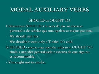 MODAL AUXILIARY VERBSMODAL AUXILIARY VERBS
SHOULD vs OUGHT TOSHOULD vs OUGHT TO
Utilizaremos SHOULD a la hora de dar un consejoUtilizaremos SHOULD a la hora de dar un consejo
personal o de señalar que una opción es mejor que otra.personal o de señalar que una opción es mejor que otra.
- We should visit her.We should visit her.
- We shouldn’t wear only a T-shirt. It’s cold.We shouldn’t wear only a T-shirt. It’s cold.
Si SHOULD expresa una opinión subjetiva, OUGHT TOSi SHOULD expresa una opinión subjetiva, OUGHT TO
alude a una idea generalizada y externa de que algo noalude a una idea generalizada y externa de que algo no
es recomendable.es recomendable.
- You ought not to smoke.- You ought not to smoke.
 