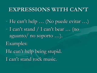 EXPRESSIONS WITH CAN’TEXPRESSIONS WITH CAN’T
- He can’t help … (No puede evitar …)He can’t help … (No puede evitar …)
- I can’t stand / I can’t bear … (noI can’t stand / I can’t bear … (no
aguanto/ no soporto …).aguanto/ no soporto …).
Examples:Examples:
He can’t help being stupid.He can’t help being stupid.
I can’t stand rock music.I can’t stand rock music.
 