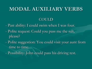 MODAL AUXILIARY VERBSMODAL AUXILIARY VERBS
COULDCOULD
- Past ability: I could swim when I was four.- Past ability: I could swim when I was four.
- Polite request: Could you pass me the salt,- Polite request: Could you pass me the salt,
please?please?
- Polite suggestion: You could visit your aunt from- Polite suggestion: You could visit your aunt from
time to time.time to time.
- Possibility: John could pass his driving test.- Possibility: John could pass his driving test.
 