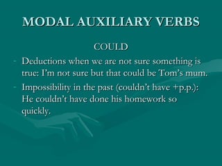 MODAL AUXILIARY VERBSMODAL AUXILIARY VERBS
COULDCOULD
- Deductions when we are not sure something isDeductions when we are not sure something is
true: I’m not sure but that could be Tom’s mum.true: I’m not sure but that could be Tom’s mum.
- Impossibility in the past (couldn’t have +p.p.):Impossibility in the past (couldn’t have +p.p.):
He couldn’t have done his homework soHe couldn’t have done his homework so
quickly.quickly.
 