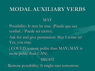 MODAL AUXILIARY VERBSMODAL AUXILIARY VERBS
MAYMAY
- Possibility: It may be true. (Puede que seaPossibility: It may be true. (Puede que sea
verdad / Puede ser cierto).verdad / Puede ser cierto).
- Ask for and give permission: May I come in?Ask for and give permission: May I come in?
Yes, you may.Yes, you may.
( COULD is more polite than MAY; MAY is( COULD is more polite than MAY; MAY is
more polite than CAN).more polite than CAN).
MIGHTMIGHT
- Remote possibility: It might rain tomorrow.- Remote possibility: It might rain tomorrow.
 