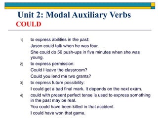 COULD
1) to express abilities in the past:
Jason could talk when he was four.
She could do 50 push-ups in five minutes when she was
young.
2) to express permission:
Could I leave the classroom?
Could you lend me two grants?
3) to express future possibility:
I could get a bad final mark. It depends on the next exam.
4) could with present perfect tense is used to express something
in the past may be real.
You could have been killed in that accident.
I could have won that game.
Unit 2: Modal Auxiliary Verbs
 