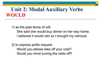 WOULD
1) as the past tense of will:
She said she would buy dinner on her way home.
I believed it would rain so I brought my raincoat.
2) to express polite request:
Would you please take off your coat?
Would you mind turning the radio off?
Unit 2: Modal Auxiliary Verbs
 