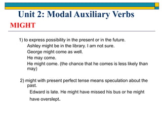 MIGHT
1) to express possibility in the present or in the future.
Ashley might be in the library. I am not sure.
George might come as well.
He may come.
He might come. (the chance that he comes is less likely than
may)
2) might with present perfect tense means speculation about the
past.
Edward is late. He might have missed his bus or he might
have overslept.
Unit 2: Modal Auxiliary Verbs
 