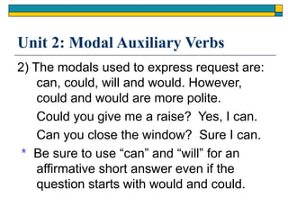 Unit 2: Modal Auxiliary Verbs
2) The modals used to express request are:
can, could, will and would. However,
could and would are more polite.
Could you give me a raise? Yes, I can.
Can you close the window? Sure I can.
＊ Be sure to use “can” and “will” for an
affirmative short answer even if the
question starts with would and could.
 