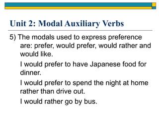 Unit 2: Modal Auxiliary Verbs
5) The modals used to express preference
are: prefer, would prefer, would rather and
would like.
I would prefer to have Japanese food for
dinner.
I would prefer to spend the night at home
rather than drive out.
I would rather go by bus.
 